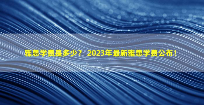 雅思学费是多少？ 2023年最新雅思学费公布！